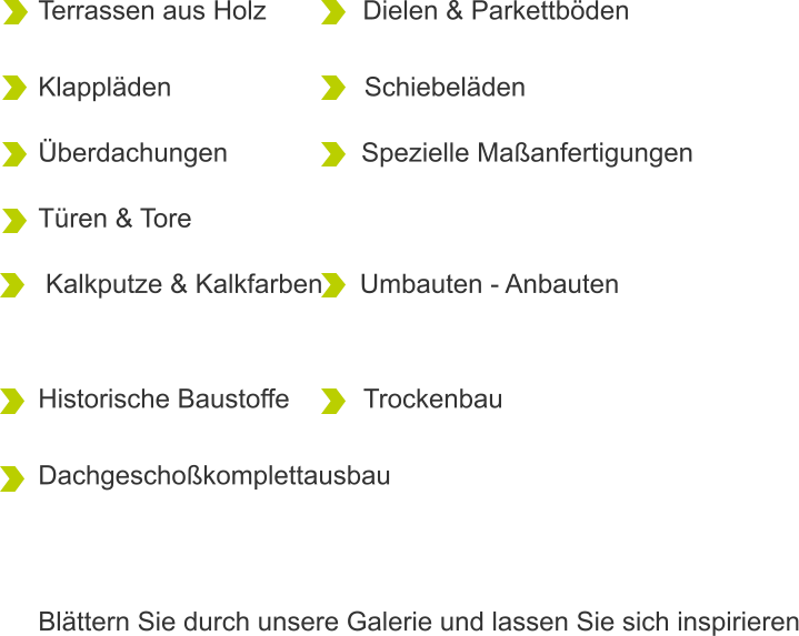Terrassen aus Holz             Dielen & Parkettböden  Klappläden                          Schiebeläden  Überdachungen                  Spezielle Maßanfertigungen  Türen & Tore                     Kalkputze & Kalkfarben     Umbauten - Anbauten               Historische Baustoffe          Trockenbau  Dachgeschoßkomplettausbau        Blättern Sie durch unsere Galerie und lassen Sie sich inspirieren