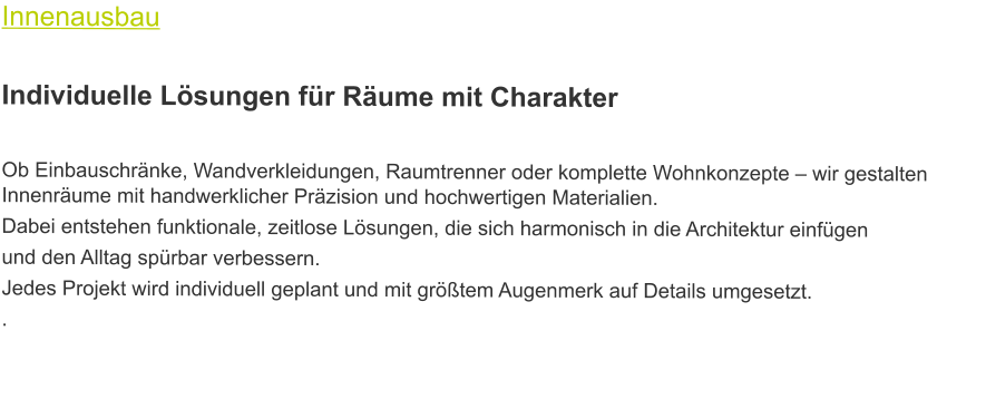 Innenausbau  Individuelle Lösungen für Räume mit Charakter  Ob Einbauschränke, Wandverkleidungen, Raumtrenner oder komplette Wohnkonzepte – wir gestalten Innenräume mit handwerklicher Präzision und hochwertigen Materialien.  Dabei entstehen funktionale, zeitlose Lösungen, die sich harmonisch in die Architektur einfügen und den Alltag spürbar verbessern.  Jedes Projekt wird individuell geplant und mit größtem Augenmerk auf Details umgesetzt. .