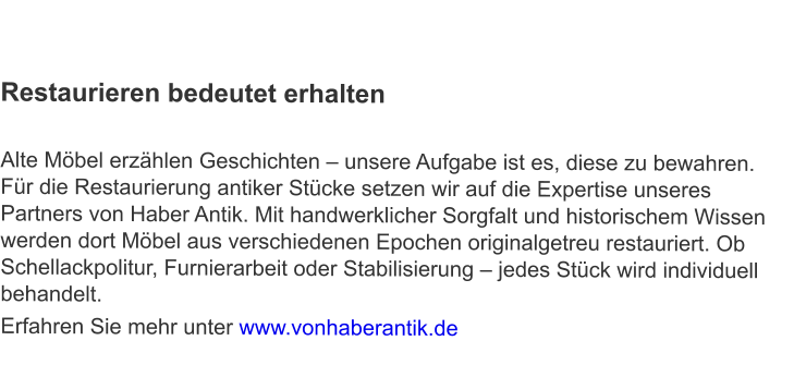 Restaurieren bedeutet erhalten  Alte Möbel erzählen Geschichten – unsere Aufgabe ist es, diese zu bewahren. Für die Restaurierung antiker Stücke setzen wir auf die Expertise unseres Partners von Haber Antik. Mit handwerklicher Sorgfalt und historischem Wissen werden dort Möbel aus verschiedenen Epochen originalgetreu restauriert. Ob Schellackpolitur, Furnierarbeit oder Stabilisierung – jedes Stück wird individuell behandelt. Erfahren Sie mehr unter www.vonhaberantik.de